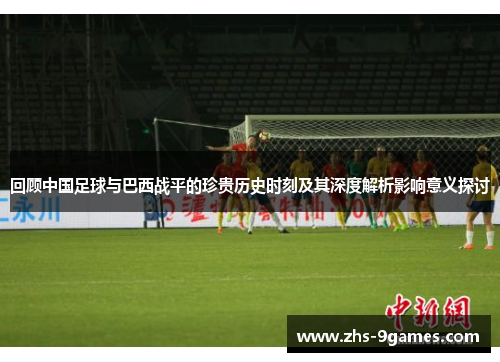 回顾中国足球与巴西战平的珍贵历史时刻及其深度解析影响意义探讨