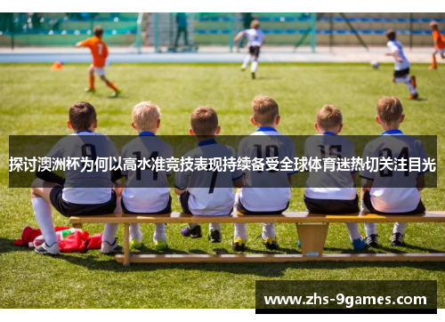 探讨澳洲杯为何以高水准竞技表现持续备受全球体育迷热切关注目光