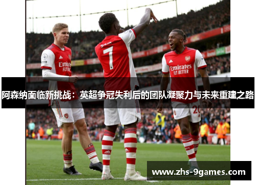 阿森纳面临新挑战：英超争冠失利后的团队凝聚力与未来重建之路